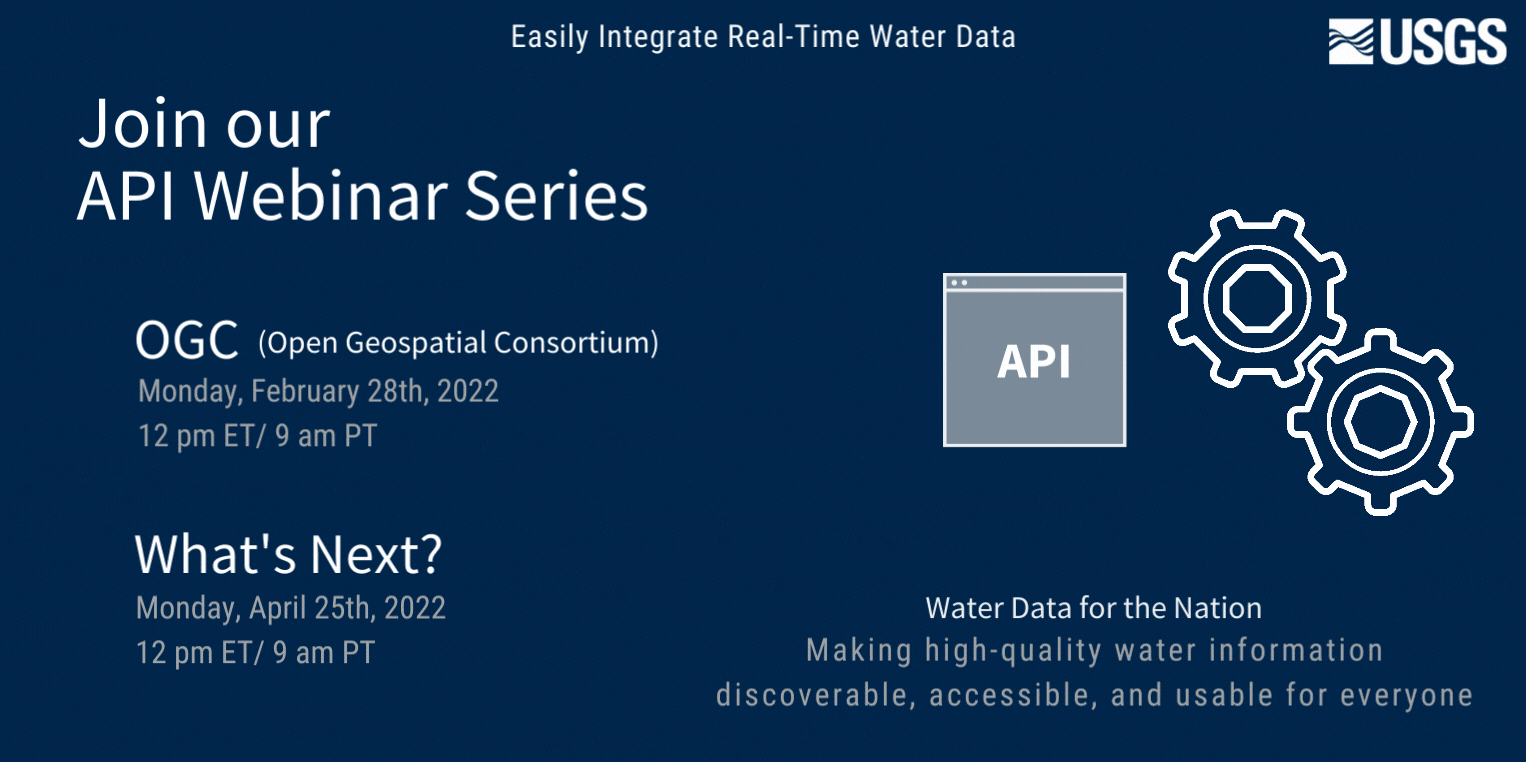 Banner image with the following text: Join Our API Webinar Series. USGS. Easily Integrate Real-Time Water Data. SensorThings API on Monday, January 31st, 2022 at 12 pm ET/ 9 am PT. OGC API on Monday, February 28th, 2022 at 12 pm ET/ 9 am PT. What's Next? Monday, April 25th, 2022 at 12 pm ET/ 9 am PT. Water Data for the Nation. Making high-quality water information discoverable, accessible, and usable for everyone. On the right side of the image there is a computer programming screen with the text 'API.' Next to that, two gears working together continually turn, making this a gif.
