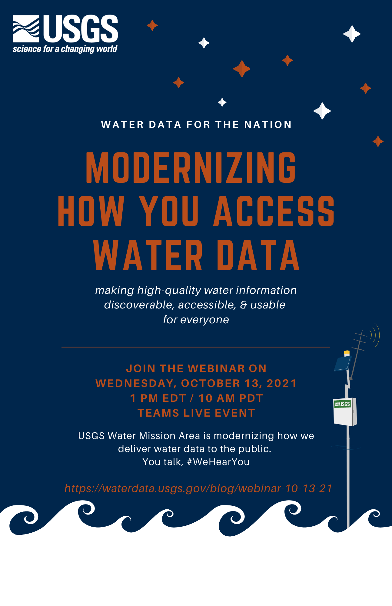 Dark blue flyer with white USGS logo in top left, white and orange graphic stars in top right, and white waves on bottom with streamgage graphic. White and orange text reads: Water Data for the Nation. Modernizing How You Access Water Data. Making high-quality water information discoverable, accessible, and usable for everyone. Join the webinar on Wednesday, October 13th, 2021 from 1-2 pm EDT / 10-11 am PDT. Teams live event. USGS Water Mission Area is modernizing how we deliver water data to the public. You talk, #WeHearYou. https://waterdata.usgs.gov/blog/webinar-10-13-21